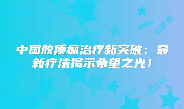 中国胶质瘤治疗新突破：最新疗法揭示希望之光！