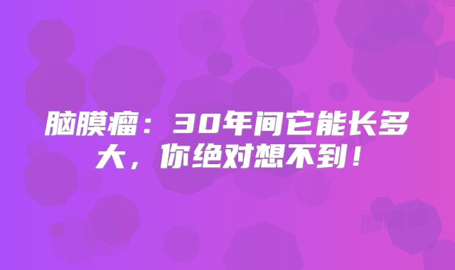 脑膜瘤：30年间它能长多大，你绝对想不到！