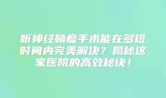 听神经鞘瘤手术能在多短时间内完美解决？揭秘这家医院的高效秘诀！