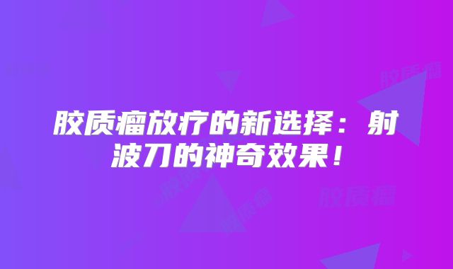 胶质瘤放疗的新选择：射波刀的神奇效果！