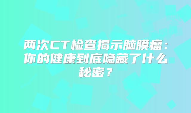 两次CT检查揭示脑膜瘤：你的健康到底隐藏了什么秘密？