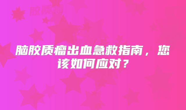 脑胶质瘤出血急救指南，您该如何应对？