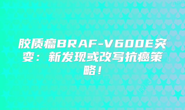 胶质瘤BRAF-V600E突变：新发现或改写抗癌策略！