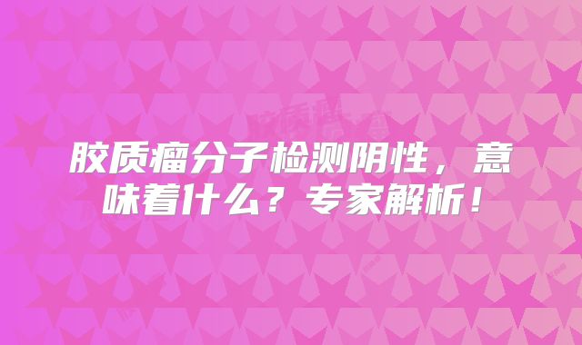 胶质瘤分子检测阴性，意味着什么？专家解析！