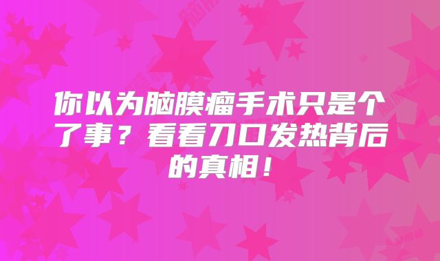 你以为脑膜瘤手术只是个了事？看看刀口发热背后的真相！