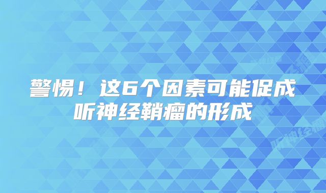 警惕！这6个因素可能促成听神经鞘瘤的形成