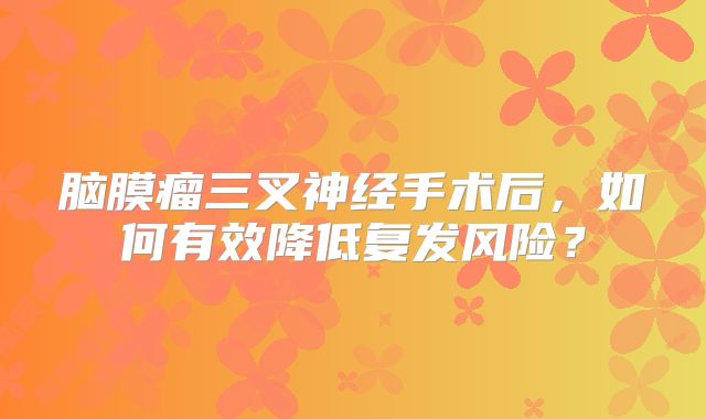 脑膜瘤三叉神经手术后，如何有效降低复发风险？