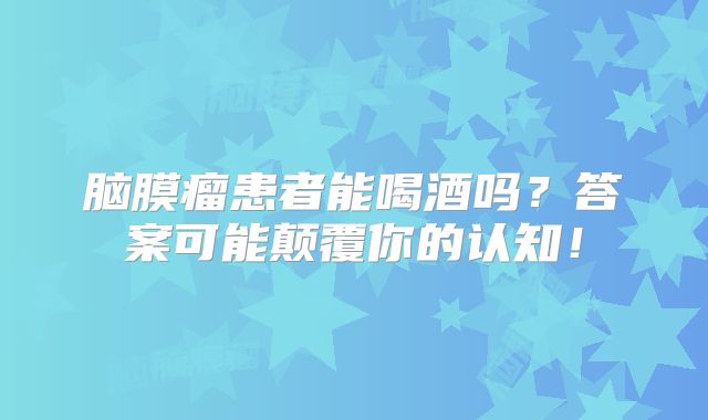 脑膜瘤患者能喝酒吗？答案可能颠覆你的认知！