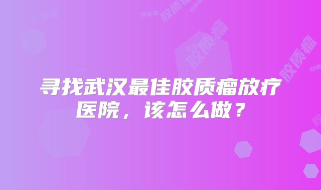 寻找武汉最佳胶质瘤放疗医院，该怎么做？
