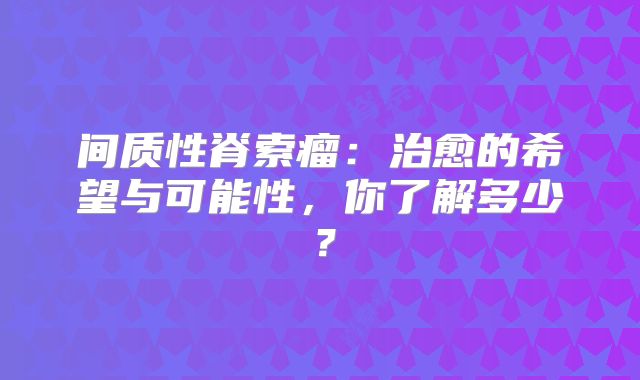 间质性脊索瘤：治愈的希望与可能性，你了解多少？