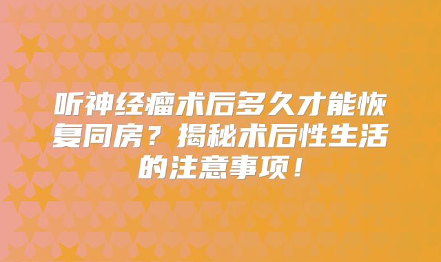 听神经瘤术后多久才能恢复同房？揭秘术后性生活的注意事项！