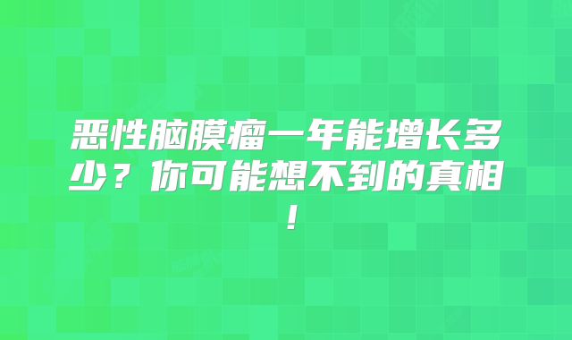 恶性脑膜瘤一年能增长多少？你可能想不到的真相！
