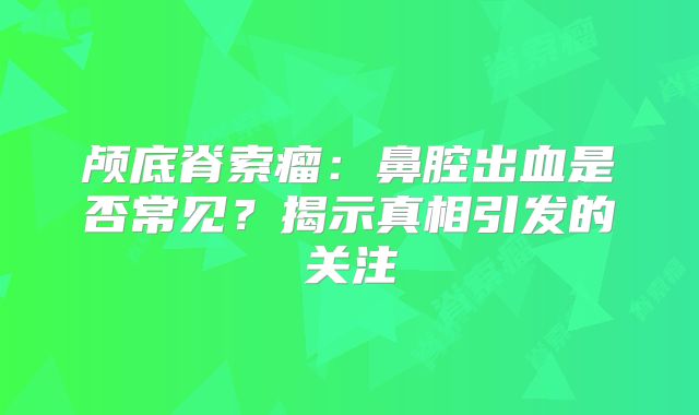 颅底脊索瘤：鼻腔出血是否常见？揭示真相引发的关注