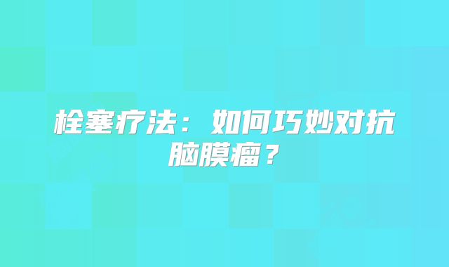 栓塞疗法：如何巧妙对抗脑膜瘤？
