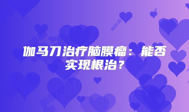 伽马刀治疗脑膜瘤：能否实现根治？