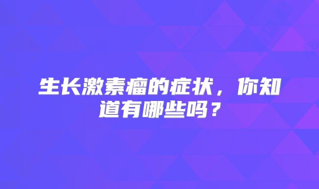 生长激素瘤的症状，你知道有哪些吗？
