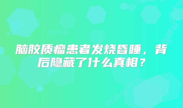 脑胶质瘤患者发烧昏睡，背后隐藏了什么真相？