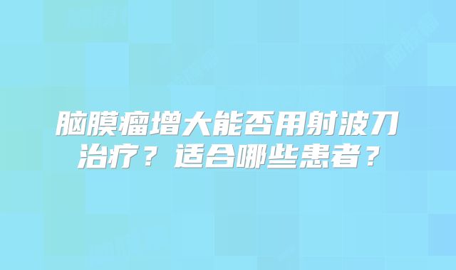 脑膜瘤增大能否用射波刀治疗？适合哪些患者？