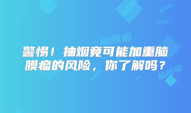 警惕！抽烟竟可能加重脑膜瘤的风险，你了解吗？
