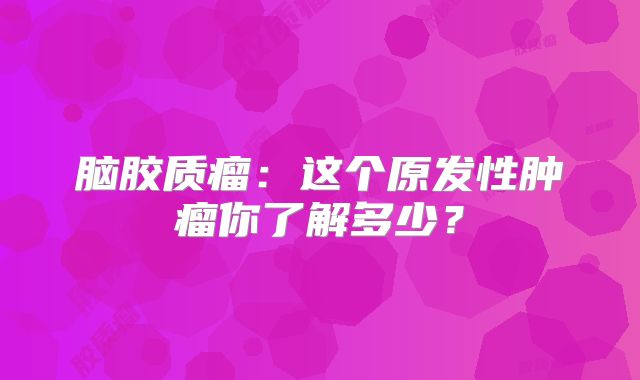 脑胶质瘤：这个原发性肿瘤你了解多少？