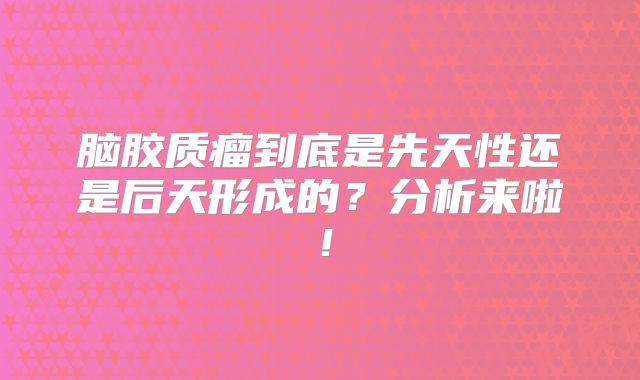 脑胶质瘤到底是先天性还是后天形成的？分析来啦！