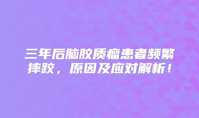 三年后脑胶质瘤患者频繁摔跤，原因及应对解析！