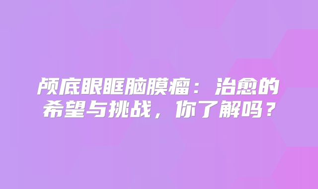 颅底眼眶脑膜瘤：治愈的希望与挑战，你了解吗？
