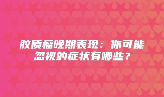 胶质瘤晚期表现：你可能忽视的症状有哪些？