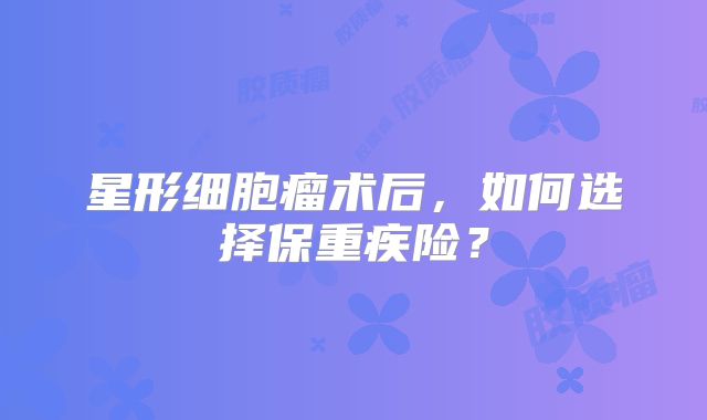星形细胞瘤术后，如何选择保重疾险？
