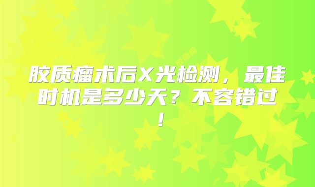 胶质瘤术后X光检测，最佳时机是多少天？不容错过！