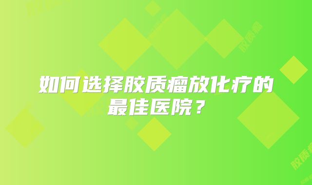 如何选择胶质瘤放化疗的最佳医院？