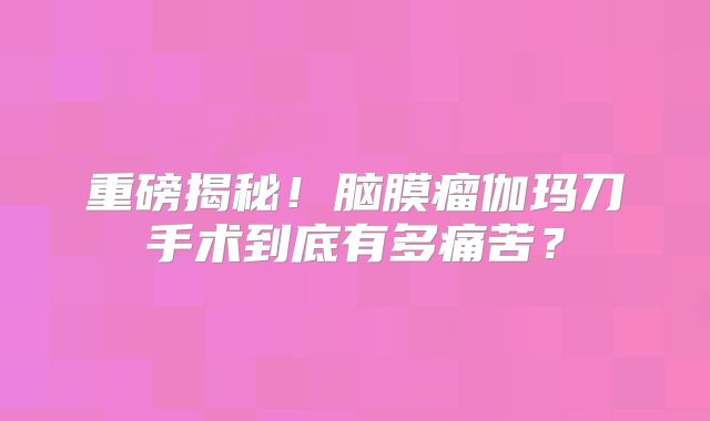 重磅揭秘！脑膜瘤伽玛刀手术到底有多痛苦？