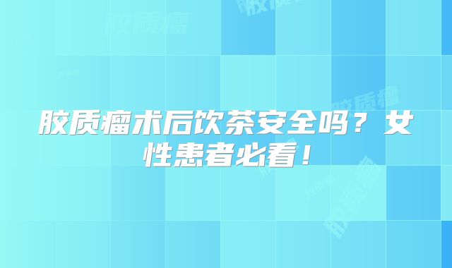 胶质瘤术后饮茶安全吗？女性患者必看！