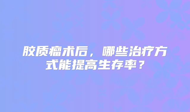 胶质瘤术后，哪些治疗方式能提高生存率？
