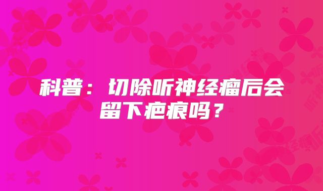 科普：切除听神经瘤后会留下疤痕吗？