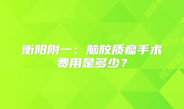 衡阳附一：脑胶质瘤手术费用是多少？