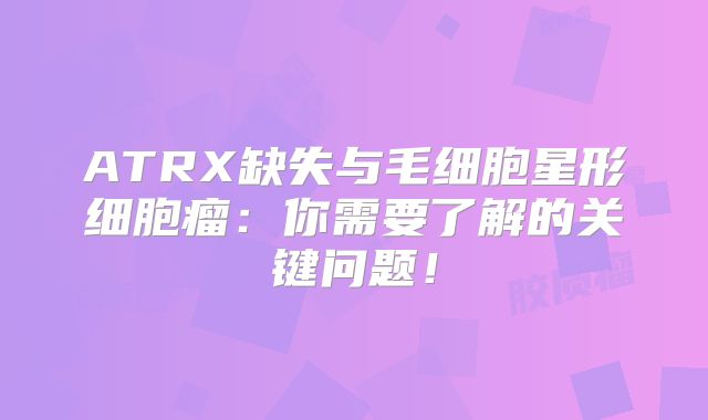 ATRX缺失与毛细胞星形细胞瘤：你需要了解的关键问题！