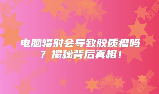 电脑辐射会导致胶质瘤吗？揭秘背后真相！