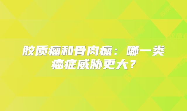 胶质瘤和骨肉瘤：哪一类癌症威胁更大？