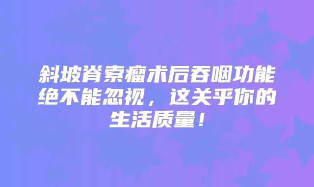 斜坡脊索瘤术后吞咽功能绝不能忽视，这关乎你的生活质量！