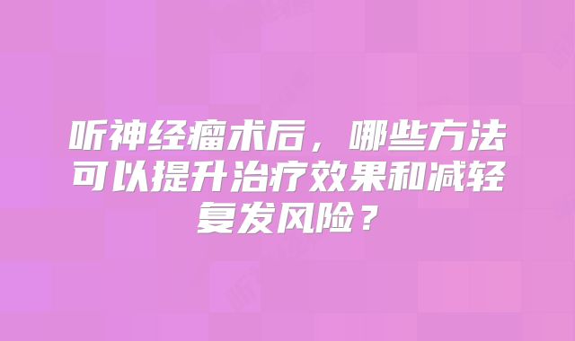听神经瘤术后，哪些方法可以提升治疗效果和减轻复发风险？