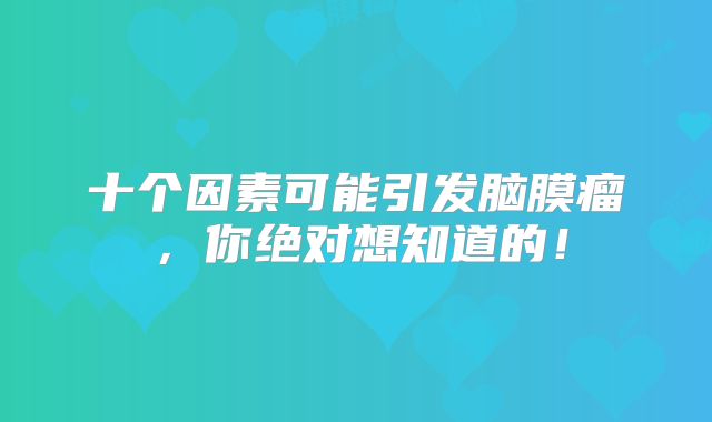 十个因素可能引发脑膜瘤，你绝对想知道的！