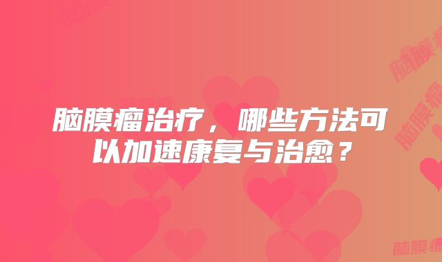 脑膜瘤治疗，哪些方法可以加速康复与治愈？