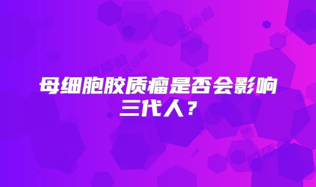 母细胞胶质瘤是否会影响三代人？