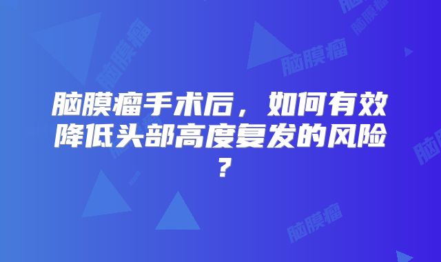 脑膜瘤手术后，如何有效降低头部高度复发的风险？