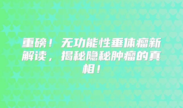 重磅！无功能性垂体瘤新解读，揭秘隐秘肿瘤的真相！