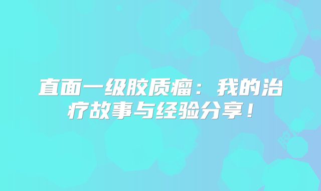 直面一级胶质瘤：我的治疗故事与经验分享！