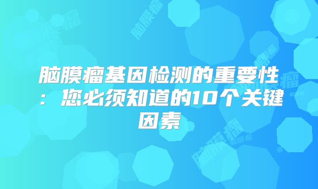 脑膜瘤基因检测的重要性：您必须知道的10个关键因素