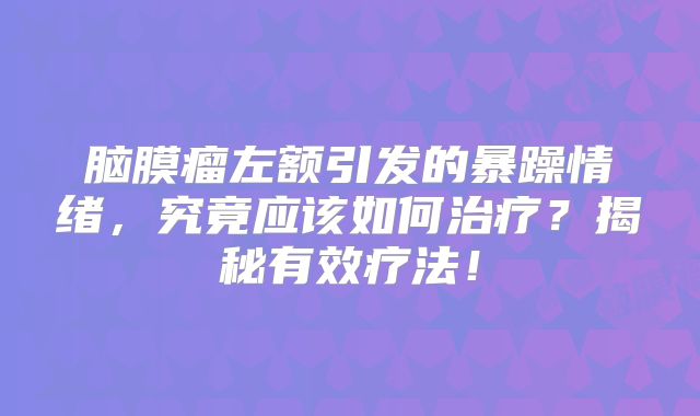 脑膜瘤左额引发的暴躁情绪，究竟应该如何治疗？揭秘有效疗法！