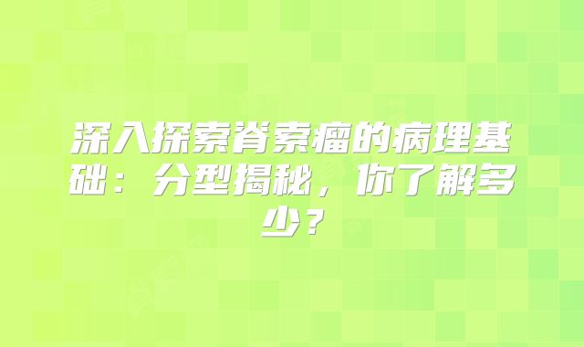 深入探索脊索瘤的病理基础：分型揭秘，你了解多少？